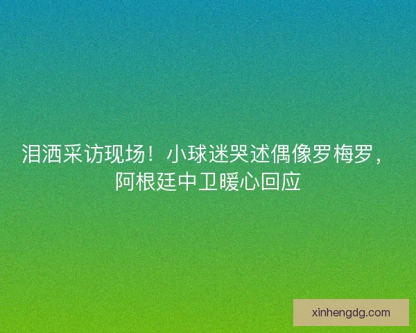 泪洒采访现场！小球迷哭述偶像罗梅罗，阿根廷中卫暖心回应