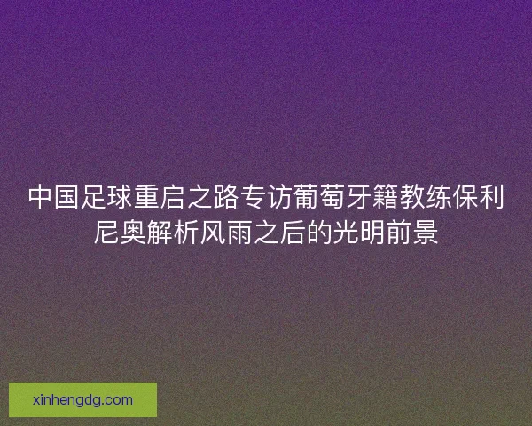 中国足球重启之路专访葡萄牙籍教练保利尼奥解析风雨之后的光明前景
