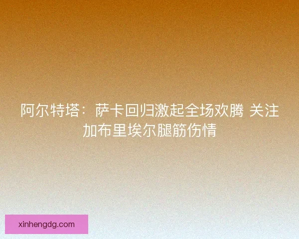 阿尔特塔：萨卡回归激起全场欢腾 关注加布里埃尔腿筋伤情