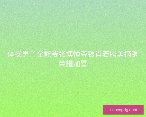 体操男子全能赛张博恒夺银肖若腾勇摘铜荣耀加冕