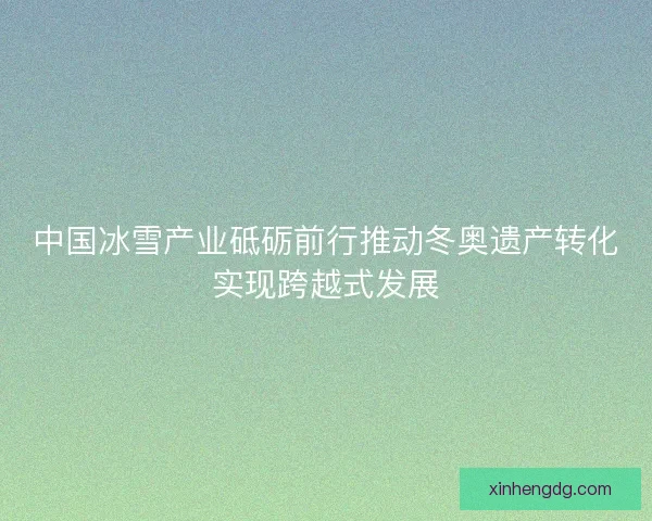 中国冰雪产业砥砺前行推动冬奥遗产转化实现跨越式发展