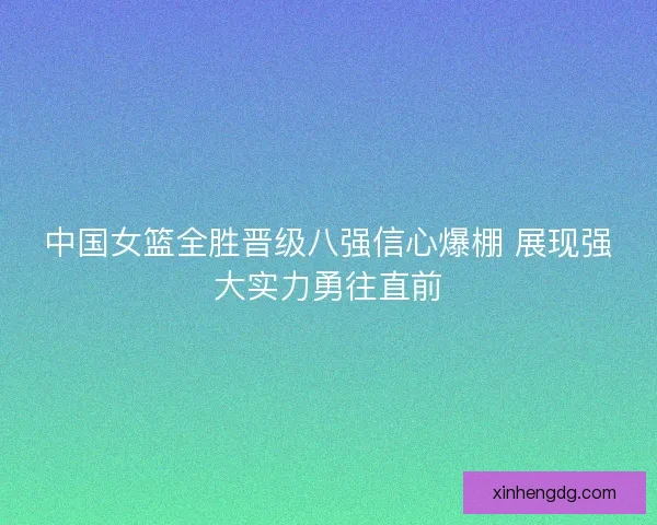 中国女篮全胜晋级八强信心爆棚 展现强大实力勇往直前