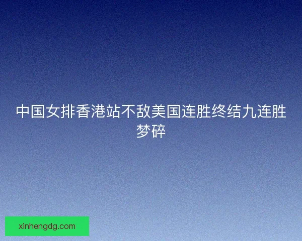 中国女排香港站不敌美国连胜终结九连胜梦碎