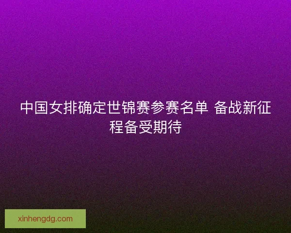 中国女排确定世锦赛参赛名单 备战新征程备受期待