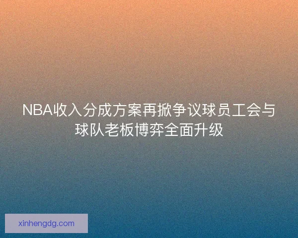NBA收入分成方案再掀争议球员工会与球队老板博弈全面升级